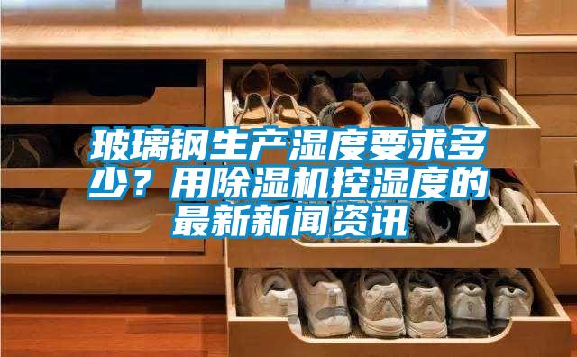 玻璃鋼生產(chǎn)濕度要求多少？用除濕機(jī)控濕度的最新新聞資訊