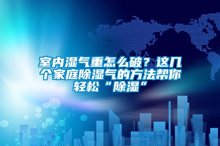 室內濕氣重怎么破？這幾個家庭除濕氣的方法幫你輕松“除濕”