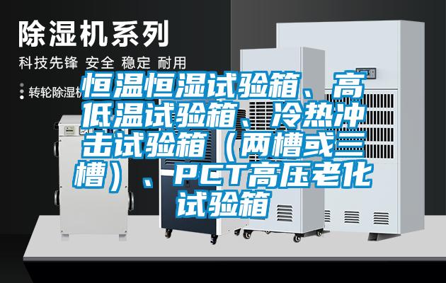恒溫恒濕試驗(yàn)箱、高低溫試驗(yàn)箱、冷熱沖擊試驗(yàn)箱（兩槽或三槽）、PCT高壓老化試驗(yàn)箱